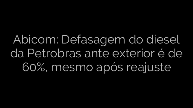 ​Abicom: Defasagem do diesel da Petrobras ante exterior é de 60%, mesmo após reajuste 